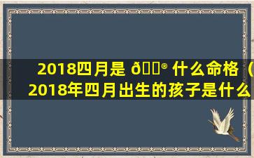 2018四月是 💮 什么命格（2018年四月出生的孩子是什么命）